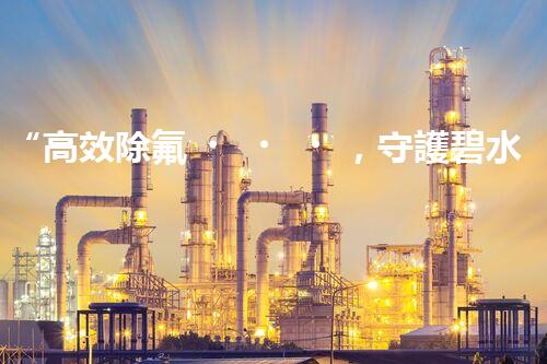“高效除氟，守護碧水藍(lán)天——廢水中氟離子處理新篇章”